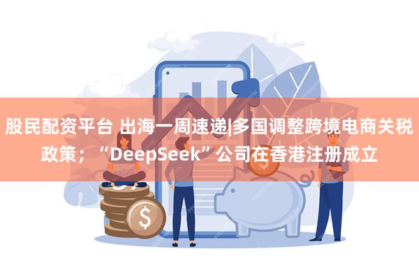 股民配资平台 出海一周速递|多国调整跨境电商关税政策；“DeepSeek”公司在香港注册成立