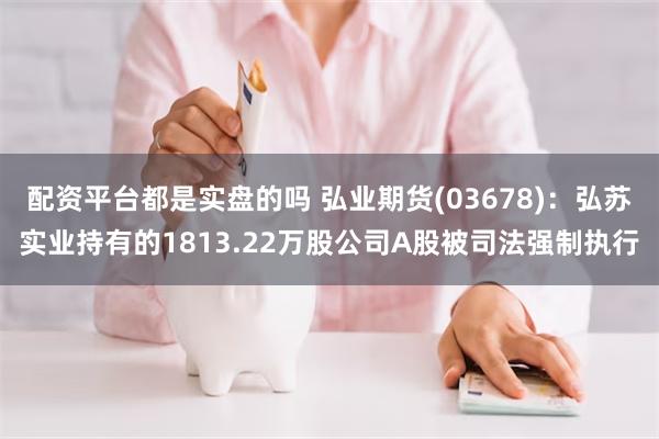 配资平台都是实盘的吗 弘业期货(03678)：弘苏实业持有的1813.22万股公司A股被司法强制执行