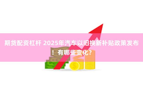 期货配资杠杆 2025年汽车以旧换新补贴政策发布！有哪些变化？