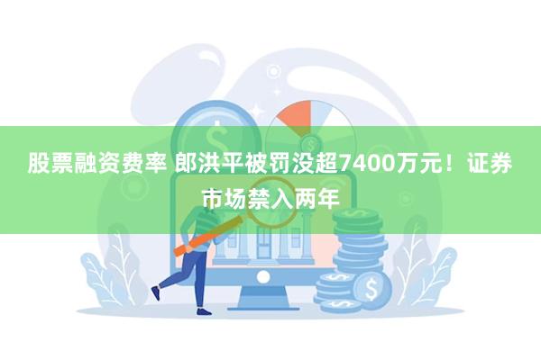 股票融资费率 郎洪平被罚没超7400万元！证券市场禁入两年